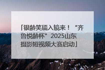 银龄笑靥入镜来！“齐鲁悦龄杯”2025山东摄影短视频大赛启动