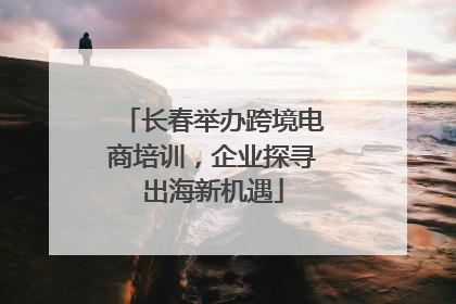 长春举办跨境电商培训，企业探寻出海新机遇