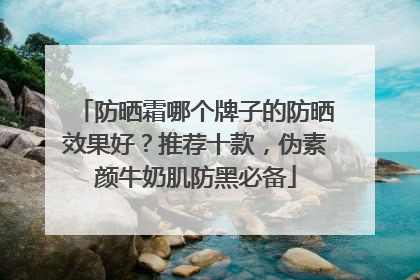 防晒霜哪个牌子的防晒效果好？推荐十款，伪素颜牛奶肌防黑必备