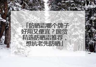 防晒霜哪个牌子好用又便宜？国货精选防晒霜推荐，想抗老先防晒
