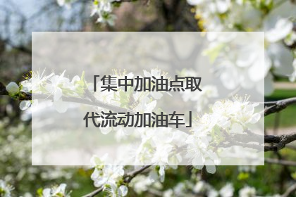 集中加油点取代流动加油车