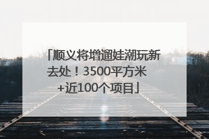 顺义将增遛娃潮玩新去处！3500平方米+近100个项目
