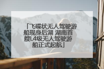 飞碟状无人驾驶游船现身后湖 湖南首艘L4级无人驾驶游船正式起航