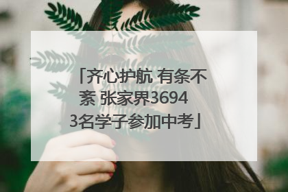 齐心护航 有条不紊 张家界36943名学子参加中考