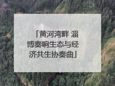 黄河湾畔 淄博奏响生态与经济共生协奏曲