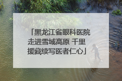 黑龙江省眼科医院走进雪域高原 千里援藏续写医者仁心
