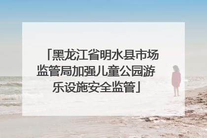 黑龙江省明水县市场监管局加强儿童公园游乐设施安全监管