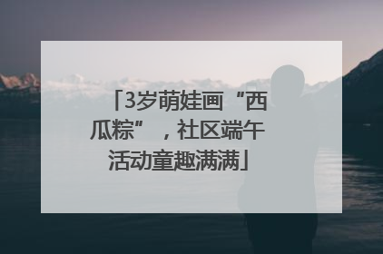 3岁萌娃画“西瓜粽”，社区端午活动童趣满满