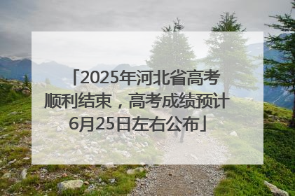 2025年河北省高考顺利结束，高考成绩预计6月25日左右公布