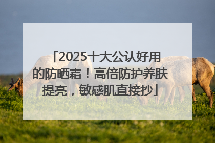 2025十大公认好用的防晒霜！高倍防护养肤提亮，敏感肌直接抄