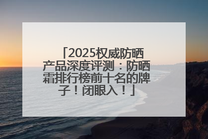 2025权威防晒产品深度评测：防晒霜排行榜前十名的牌子！闭眼入！