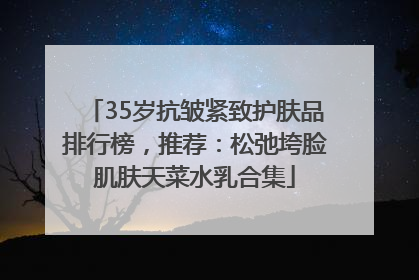 35岁抗皱紧致护肤品排行榜，推荐：松弛垮脸肌肤天菜水乳合集