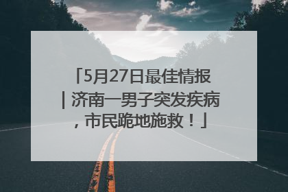 5月27日最佳情报｜济南一男子突发疾病，市民跪地施救！