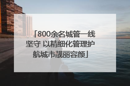 800余名城管一线坚守 以精细化管理护航城市靓丽容颜